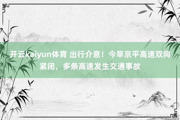 开云kaiyun体育 出行介意！今早京平高速双向紧闭，多条高速发生交通事故