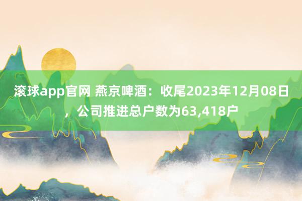 滚球app官网 燕京啤酒：收尾2023年12月08日，公司推进总户数为63,418户