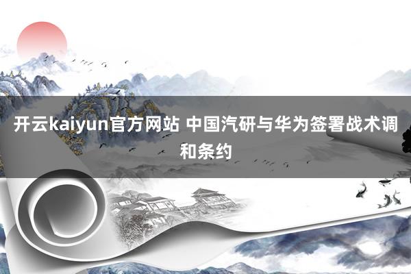 开云kaiyun官方网站 中国汽研与华为签署战术调和条约