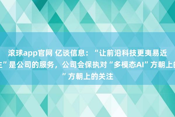 滚球app官网 亿谈信息：“让前沿科技更夷易近东谈主”是公司的服务，公司会保执对“多模态AI”方朝上的关注