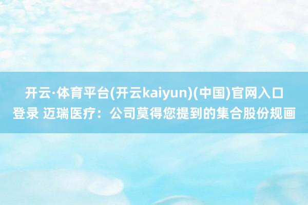 开云·体育平台(开云kaiyun)(中国)官网入口登录 迈瑞医疗：公司莫得您提到的集合股份规画