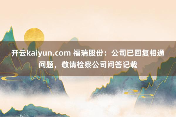 开云kaiyun.com 福瑞股份：公司已回复相通问题，敬请检察公司问答记载