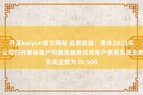 开云kaiyun官方网站 云南能投：罢休2023年12月8日，公司归并鄙俗账户和融资融券信用账户抓有东谈主数为30,500