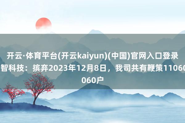 开云·体育平台(开云kaiyun)(中国)官网入口登录 众智科技：摈弃2023年12月8日，我司共有鞭策11060户