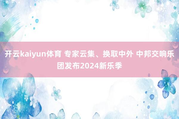 开云kaiyun体育 专家云集、换取中外 中邦交响乐团发布2024新乐季