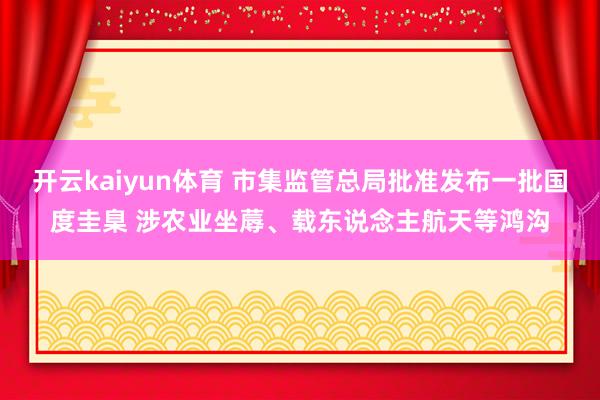 开云kaiyun体育 市集监管总局批准发布一批国度圭臬 涉农业坐蓐、载东说念主航天等鸿沟