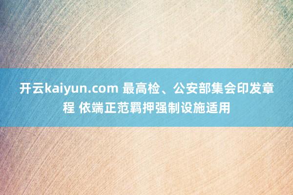 开云kaiyun.com 最高检、公安部集会印发章程 依端正范羁押强制设施适用