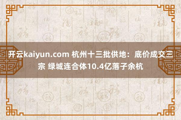 开云kaiyun.com 杭州十三批供地：底价成交三宗 绿城连合体10.4亿落子余杭