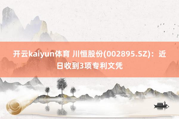 开云kaiyun体育 川恒股份(002895.SZ)：近日收到3项专利文凭