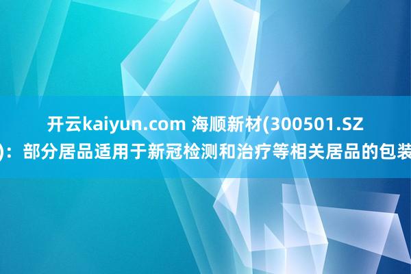 开云kaiyun.com 海顺新材(300501.SZ)：部分居品适用于新冠检测和治疗等相关居品的包装