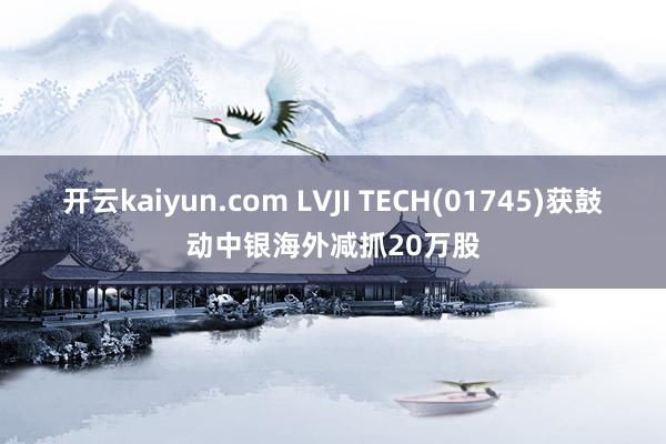 开云kaiyun.com LVJI TECH(01745)获鼓动中银海外减抓20万股