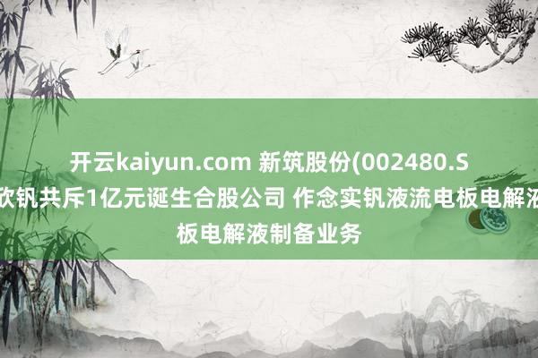 开云kaiyun.com 新筑股份(002480.SZ)拟与兴欣钒共斥1亿元诞生合股公司 作念实钒液流电板电解液制备业务