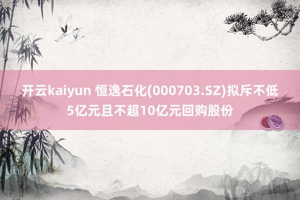 开云kaiyun 恒逸石化(000703.SZ)拟斥不低5亿元且不超10亿元回购股份