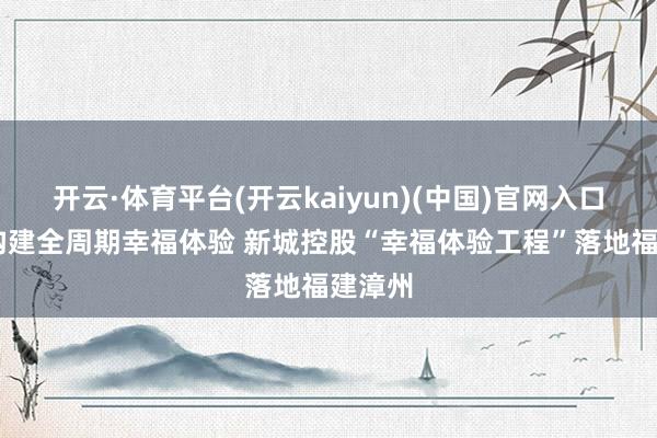 开云·体育平台(开云kaiyun)(中国)官网入口登录 构建全周期幸福体验 新城控股“幸福体验工程”落地福建漳州