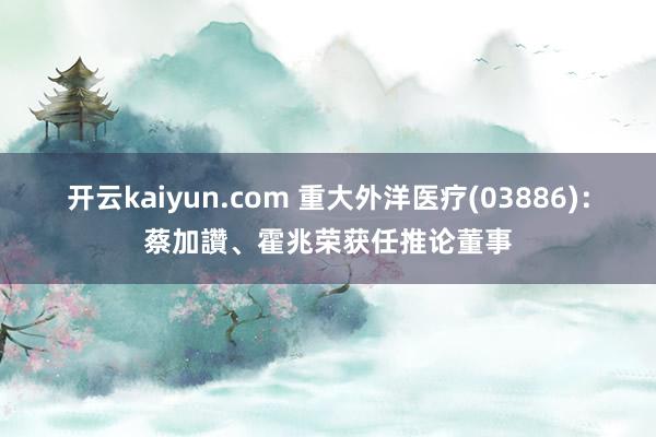 开云kaiyun.com 重大外洋医疗(03886)：蔡加讚、霍兆荣获任推论董事