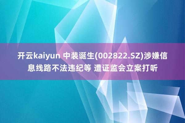 开云kaiyun 中装诞生(002822.SZ)涉嫌信息线路不法违纪等 遭证监会立案打听