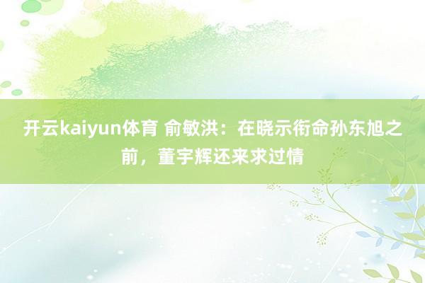 开云kaiyun体育 俞敏洪：在晓示衔命孙东旭之前，董宇辉还来求过情