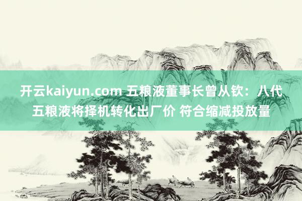 开云kaiyun.com 五粮液董事长曾从钦：八代五粮液将择机转化出厂价 符合缩减投放量