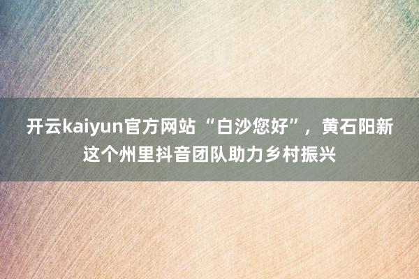 开云kaiyun官方网站 “白沙您好”，黄石阳新这个州里抖音团队助力乡村振兴