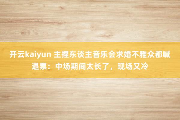 开云kaiyun 主捏东谈主音乐会求婚不雅众都喊退票：中场期间太长了，现场又冷