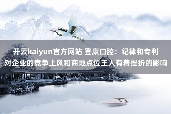 开云kaiyun官方网站 登康口腔：纪律和专利对企业的竞争上风和商地点位王人有着挫折的影响