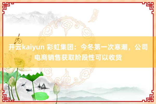 开云kaiyun 彩虹集团：今冬第一次寒潮，公司电商销售获取阶段性可以收货