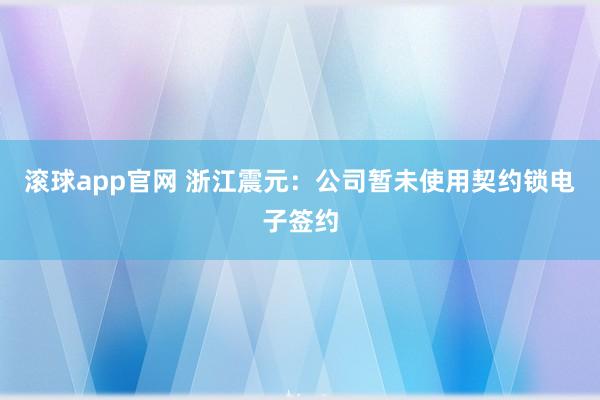 滚球app官网 浙江震元：公司暂未使用契约锁电子签约