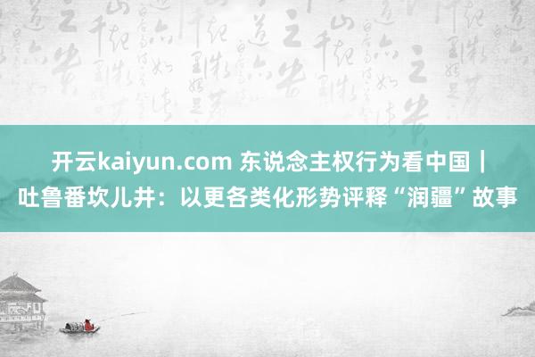 开云kaiyun.com 东说念主权行为看中国｜吐鲁番坎儿井：以更各类化形势评释“润疆”故事