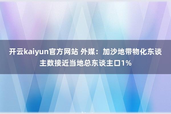 开云kaiyun官方网站 外媒：加沙地带物化东谈主数接近当地总东谈主口1%