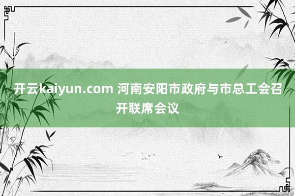 开云kaiyun.com 河南安阳市政府与市总工会召开联席会议