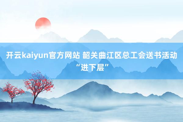 开云kaiyun官方网站 韶关曲江区总工会送书活动“进下层”