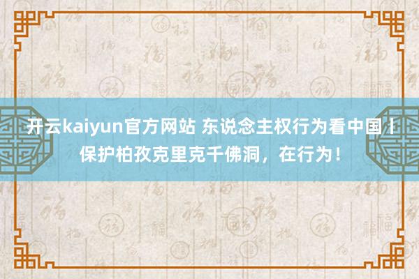 开云kaiyun官方网站 东说念主权行为看中国丨保护柏孜克里克千佛洞，在行为！