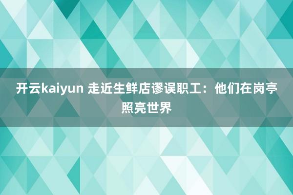 开云kaiyun 走近生鲜店谬误职工：他们在岗亭照亮世界