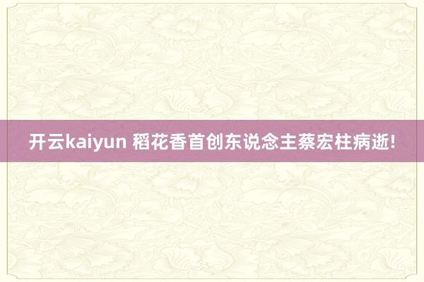 开云kaiyun 稻花香首创东说念主蔡宏柱病逝!