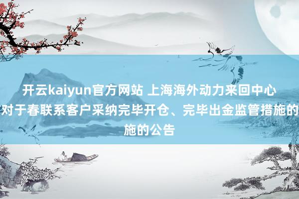 开云kaiyun官方网站 上海海外动力来回中心发布对于春联系客户采纳完毕开仓、完毕出金监管措施的公告