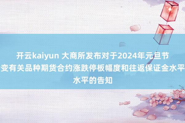 开云kaiyun 大商所发布对于2024年元旦节假期转变有关品种期货合约涨跌停板幅度和往返保证金水平的告知