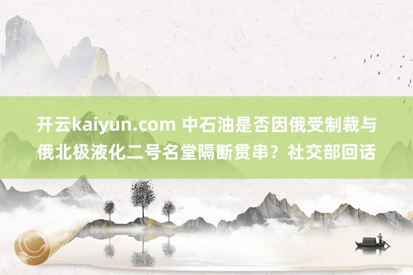 开云kaiyun.com 中石油是否因俄受制裁与俄北极液化二号名堂隔断贯串？社交部回话