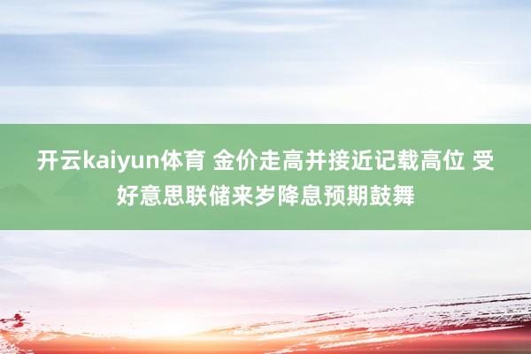 开云kaiyun体育 金价走高并接近记载高位 受好意思联储来岁降息预期鼓舞