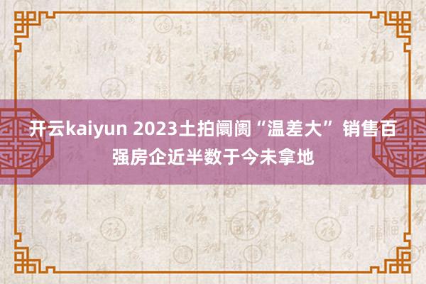 开云kaiyun 2023土拍阛阓“温差大” 销售百强房企近半数于今未拿地