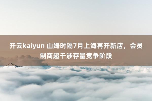 开云kaiyun 山姆时隔7月上海再开新店，会员制商超干涉存量竞争阶段