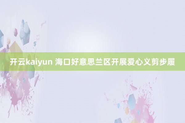 开云kaiyun 海口好意思兰区开展爱心义剪步履