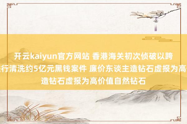 开云kaiyun官方网站 香港海关初次侦破以跨国钻石生意进行清洗约5亿元黑钱案件 廉价东谈主造钻石虚报为高价值自然钻石