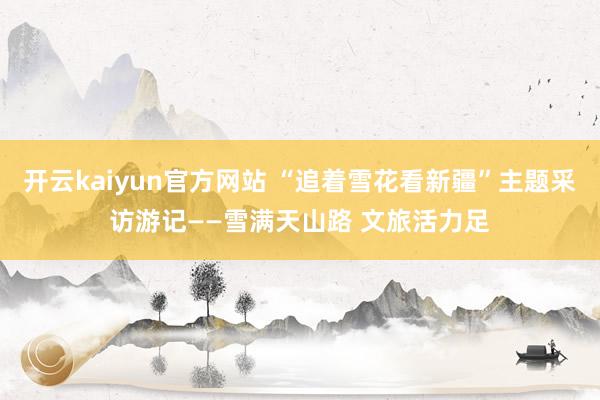 开云kaiyun官方网站 “追着雪花看新疆”主题采访游记——雪满天山路 文旅活力足