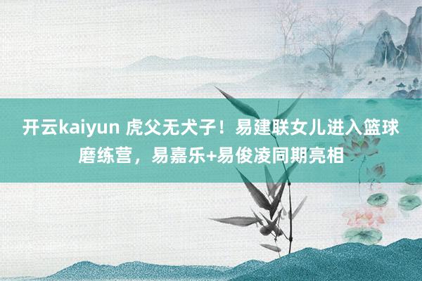 开云kaiyun 虎父无犬子！易建联女儿进入篮球磨练营，易嘉乐+易俊凌同期亮相