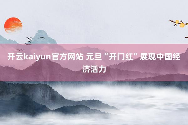 开云kaiyun官方网站 元旦“开门红”展现中国经济活力