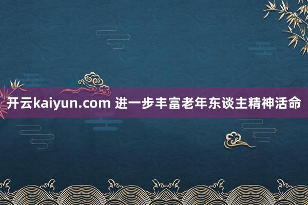 开云kaiyun.com 进一步丰富老年东谈主精神活命