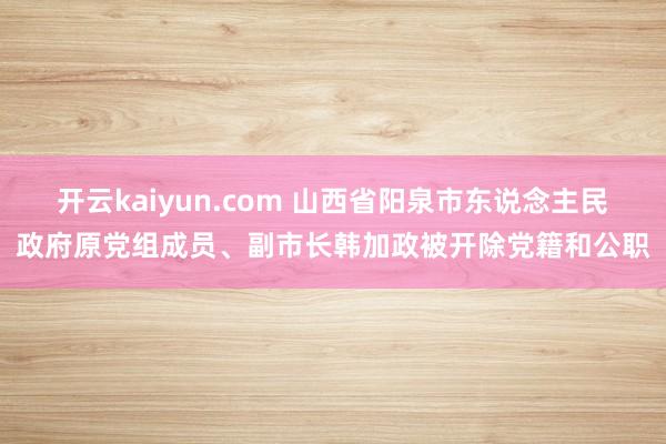 开云kaiyun.com 山西省阳泉市东说念主民政府原党组成员、副市长韩加政被开除党籍和公职