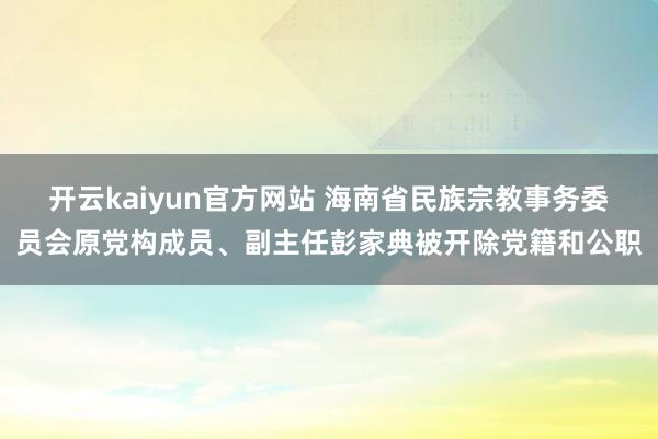 开云kaiyun官方网站 海南省民族宗教事务委员会原党构成员、副主任彭家典被开除党籍和公职