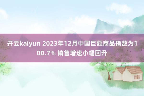 开云kaiyun 2023年12月中国巨额商品指数为100.7% 销售增速小幅回升