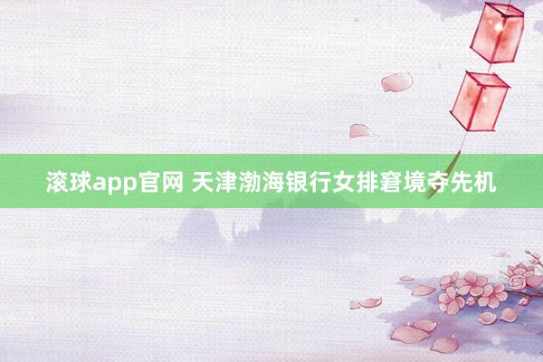 滚球app官网 天津渤海银行女排窘境夺先机